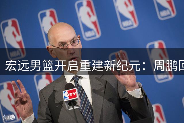 宏远男篮开启重建新纪元：周鹏回归定军心 徐杰升任队长担重任